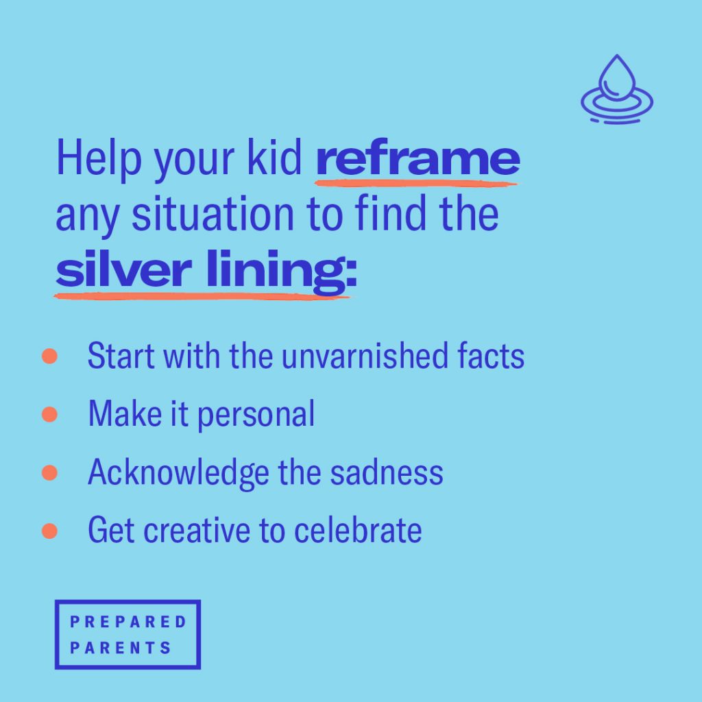 Help your kid reframe any situation to find the silver lining: Start with the unvarnished facts
Make it personal
Acknowledge sadness
Get creative to celebrate