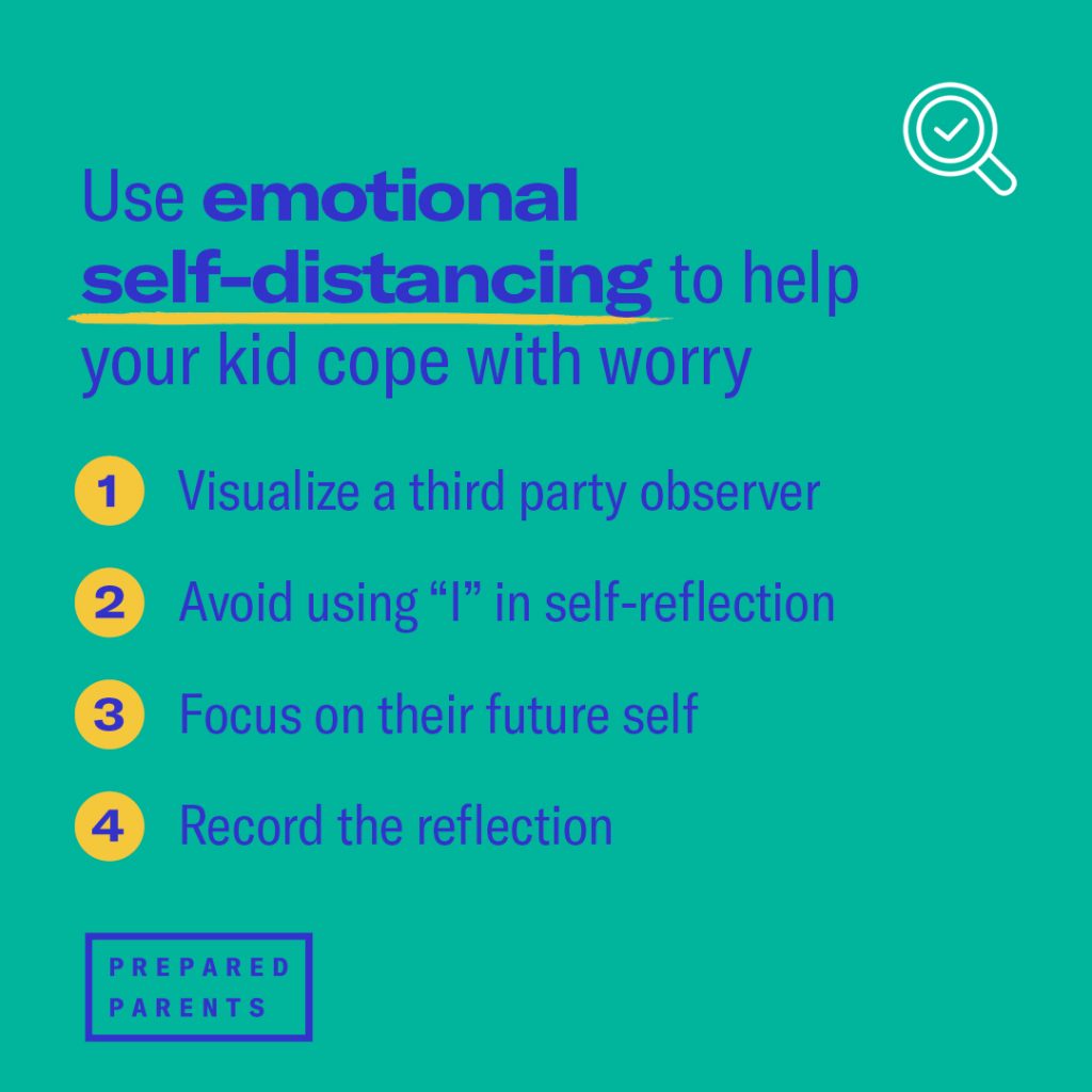 Use emotional self-distancing to help your kid cope with worry.
Visualize a third-party observer. 
Avoid using “I”. Encourage your kid to step out of their own perspective by using pronouns like “her,” “they,” “him,” rather than “I”.
Focus on their future self.  
Encourage reflection
